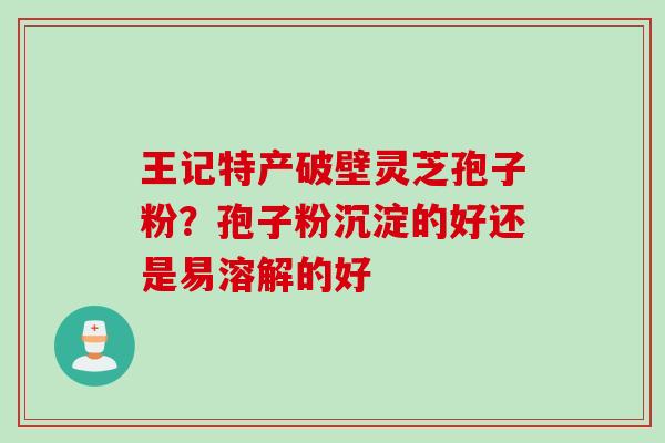 王记特产破壁灵芝孢子粉？孢子粉沉淀的好还是易溶解的好