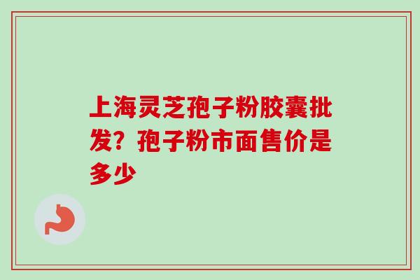 上海灵芝孢子粉胶囊批发？孢子粉市面售价是多少
