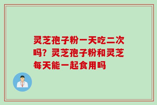 灵芝孢子粉一天吃二次吗？灵芝孢子粉和灵芝每天能一起食用吗