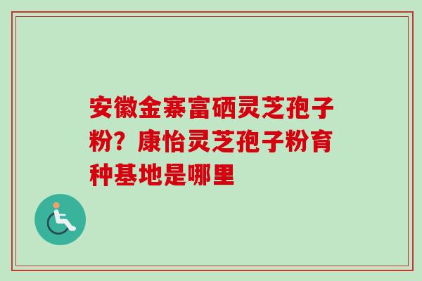 安徽金寨富硒灵芝孢子粉？康怡灵芝孢子粉育种基地是哪里