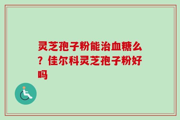 灵芝孢子粉能治血糖么？佳尔科灵芝孢子粉好吗
