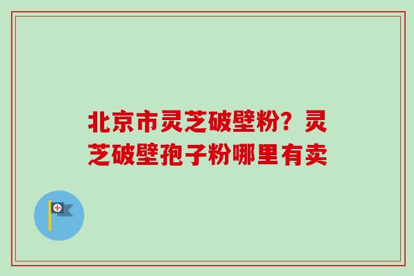 北京市灵芝破壁粉？灵芝破壁孢子粉哪里有卖