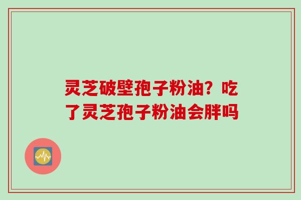 灵芝破壁孢子粉油？吃了灵芝孢子粉油会胖吗