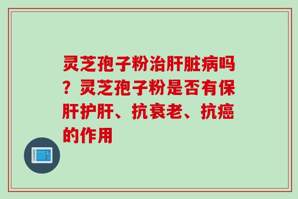 灵芝孢子粉治肝脏病吗？灵芝孢子粉是否有保肝护肝、抗衰老、抗癌的作用