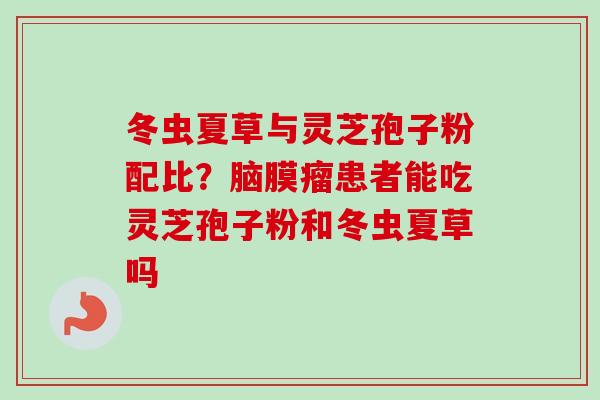 冬虫夏草与灵芝孢子粉配比？脑膜瘤患者能吃灵芝孢子粉和冬虫夏草吗
