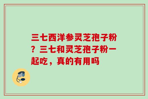 三七西洋参灵芝孢子粉？三七和灵芝孢子粉一起吃，真的有用吗