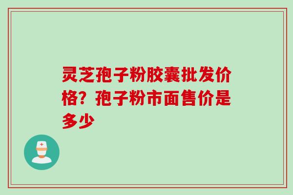 灵芝孢子粉胶囊批发价格？孢子粉市面售价是多少