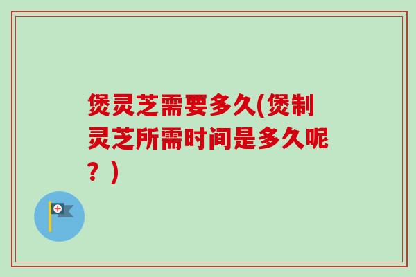 煲灵芝需要多久(煲制灵芝所需时间是多久呢？)