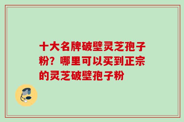 十大名牌破壁灵芝孢子粉？哪里可以买到正宗的灵芝破壁孢子粉