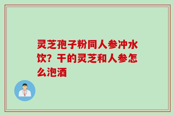 灵芝孢子粉同人参冲水饮?干的灵芝和人参怎么泡酒 灵芝孢子粉同人参冲水饮?干的灵芝和人参怎么泡酒