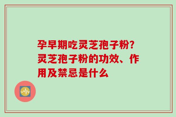 孕早期吃灵芝孢子粉?灵芝孢子粉的功效、作用及禁忌是什么 孕早期吃灵芝孢子粉?灵芝孢子粉的功效、作用及禁忌是什么