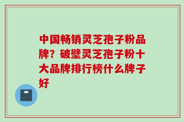 中国畅销灵芝孢子粉品牌？破壁灵芝孢子粉十大品牌排行榜什么牌子好