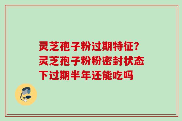 灵芝孢子粉过期特征?灵芝孢子粉粉密封状态下过期半年还能吃吗 灵芝孢子粉过期特征?灵芝孢子粉粉密封状态下过期半年还能吃吗