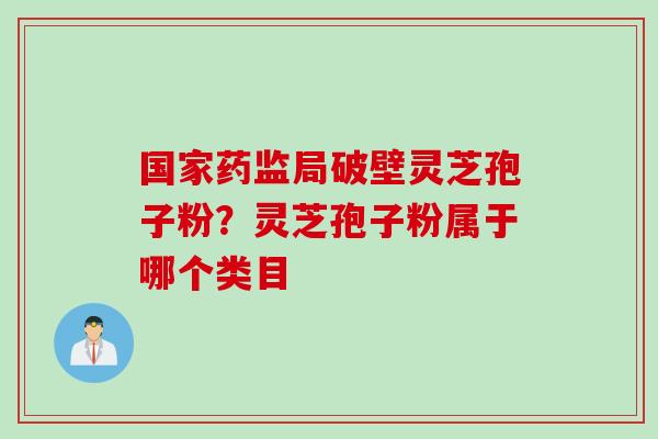 国家药监局破壁灵芝孢子粉？灵芝孢子粉属于哪个类目