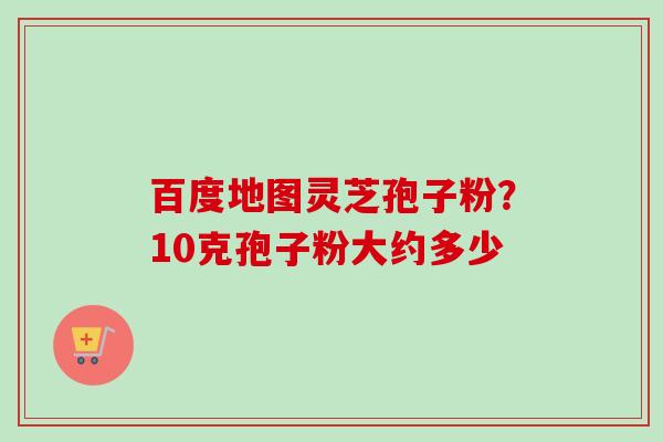 百度地图灵芝孢子粉?10克孢子粉大约多少 百度地图灵芝孢子粉?10克孢子粉大约多少