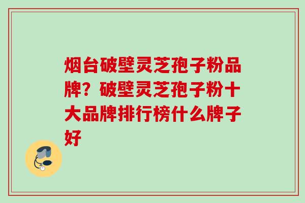 烟台破壁灵芝孢子粉品牌？破壁灵芝孢子粉十大品牌排行榜什么牌子好