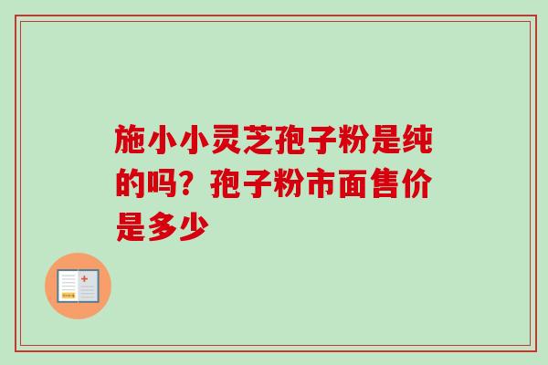 施小小灵芝孢子粉是纯的吗？孢子粉市面售价是多少
