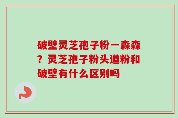 破壁灵芝孢子粉一森森？灵芝孢子粉头道粉和破壁有什么区别吗