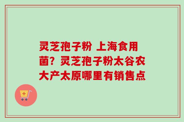 灵芝孢子粉 上海食用菌？灵芝孢子粉太谷农大产太原哪里有销售点