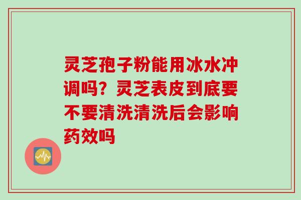 灵芝孢子粉能用冰水冲调吗？灵芝表皮到底要不要清洗清洗后会影响药效吗