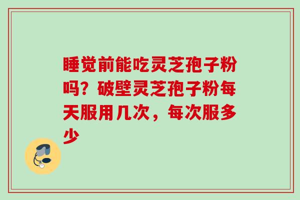 睡觉前能吃灵芝孢子粉吗？破壁灵芝孢子粉每天服用几次，每次服多少