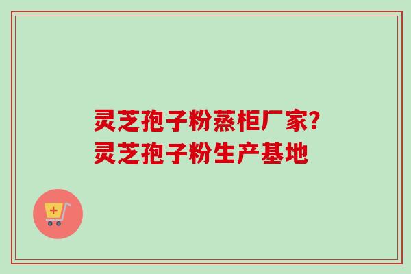 灵芝孢子粉蒸柜厂家？灵芝孢子粉生产基地