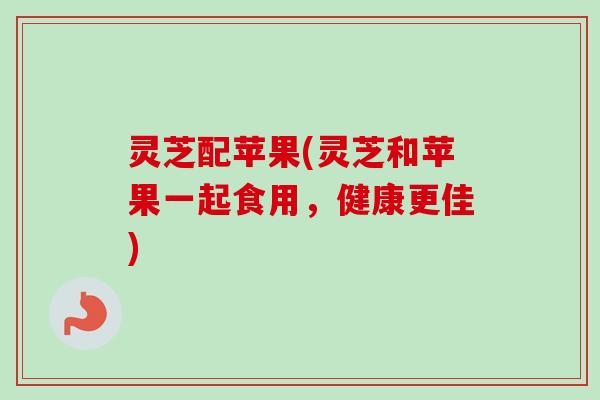 灵芝配苹果(灵芝和苹果一起食用，健康更佳)