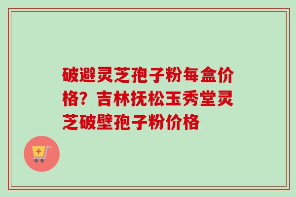 破避灵芝孢子粉每盒价格？吉林抚松玉秀堂灵芝破壁孢子粉价格