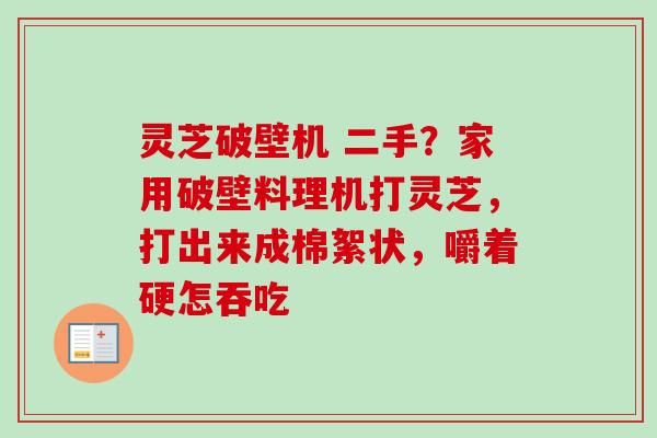 灵芝破壁机 二手？家用破壁料理机打灵芝，打出来成棉絮状，嚼着硬怎吞吃