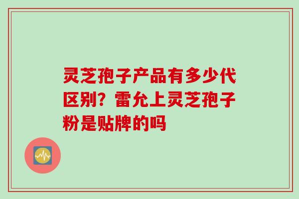 灵芝孢子产品有多少代区别？雷允上灵芝孢子粉是贴牌的吗