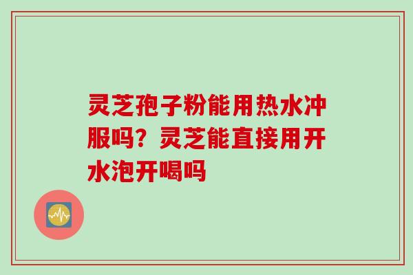 灵芝孢子粉能用热水冲服吗？灵芝能直接用开水泡开喝吗