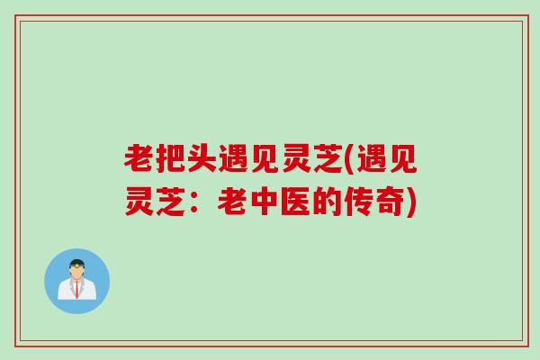 老把头遇见灵芝(遇见灵芝：老中医的传奇)