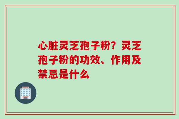 心脏灵芝孢子粉？灵芝孢子粉的功效、作用及禁忌是什么