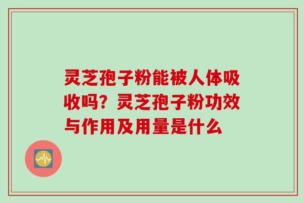灵芝孢子粉能被人体吸收吗？灵芝孢子粉功效与作用及用量是什么
