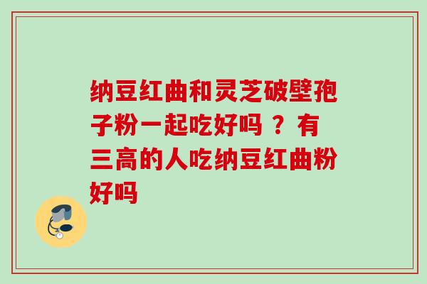 纳豆红曲和灵芝破壁孢子粉一起吃好吗 ?有的人吃纳豆红曲粉好吗 纳豆红曲和灵芝破壁孢子粉一起吃好吗 ?有的人吃纳豆红曲粉好吗
