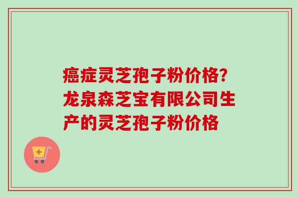 癌症灵芝孢子粉价格？龙泉森芝宝有限公司生产的灵芝孢子粉价格