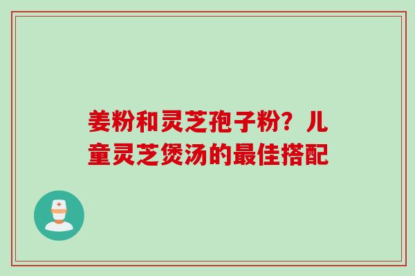 姜粉和灵芝孢子粉？儿童灵芝煲汤的最佳搭配