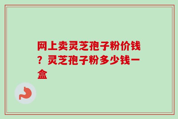 网上卖灵芝孢子粉价钱？灵芝孢子粉多少钱一盒
