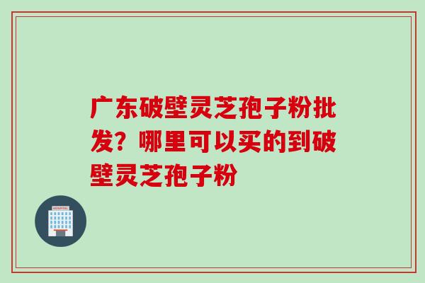 广东破壁灵芝孢子粉批发？哪里可以买的到破壁灵芝孢子粉
