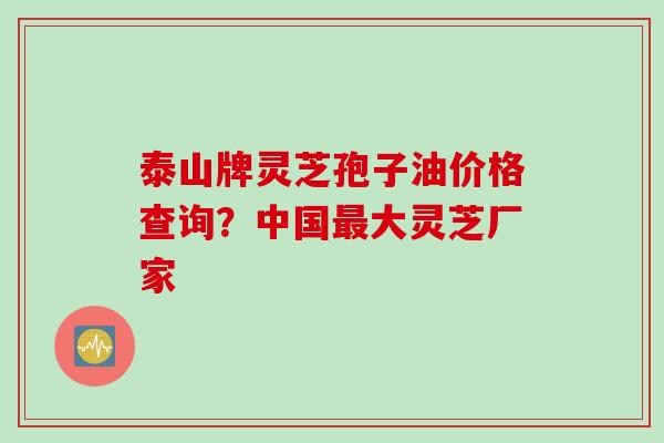 泰山牌灵芝孢子油价格查询？中国最大灵芝厂家