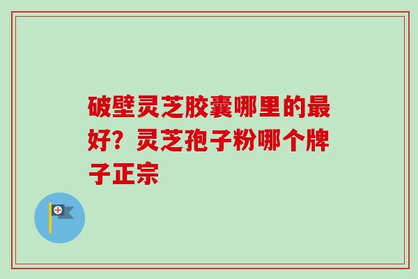 破壁灵芝胶囊哪里的最好？灵芝孢子粉哪个牌子正宗