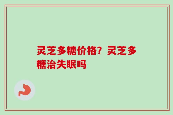 灵芝多糖价格？灵芝多糖治失眠吗
