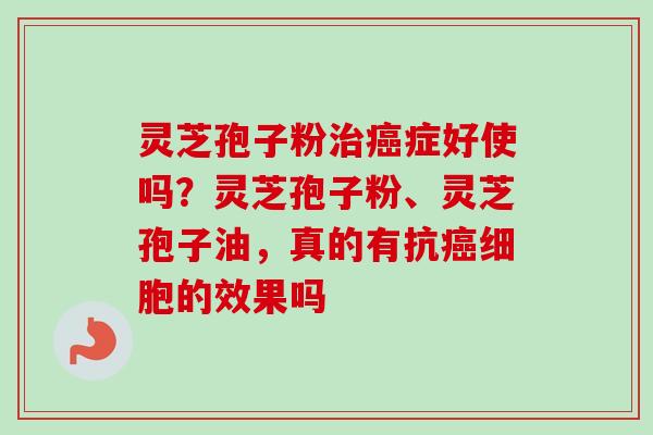 灵芝孢子粉治癌症好使吗？灵芝孢子粉、灵芝孢子油，真的有抗癌细胞的效果吗