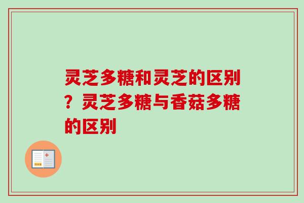 灵芝多糖和灵芝的区别?灵芝多糖与香菇多糖的区别 灵芝多糖和灵芝的区别?灵芝多糖与香菇多糖的区别