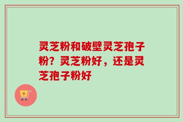 灵芝粉和破壁灵芝孢子粉？灵芝粉好，还是灵芝孢子粉好