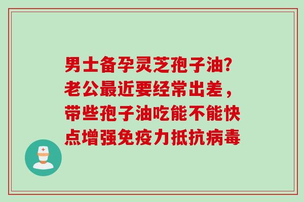 男士备孕灵芝孢子油?老公近要经常出差,带些孢子油吃能不能快点增强免疫力抵抗 男士备孕灵芝孢子油?老公近要经常出差,带些孢子油吃能不能快点增强免疫力抵抗
