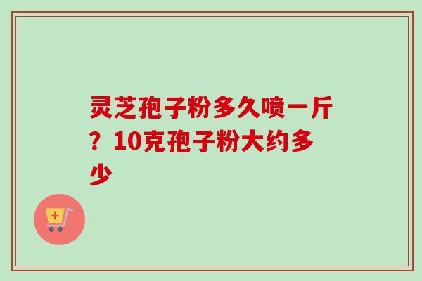 灵芝孢子粉多久喷一斤?10克孢子粉大约多少 灵芝孢子粉多久喷一斤?10克孢子粉大约多少