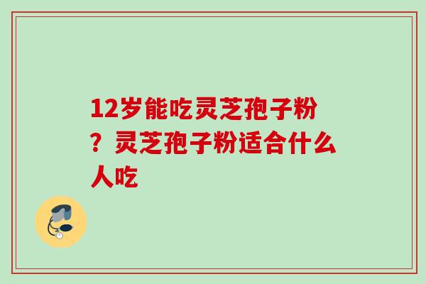 12岁能吃灵芝孢子粉?灵芝孢子粉适合什么人吃 12岁能吃灵芝孢子粉?灵芝孢子粉适合什么人吃