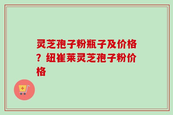 灵芝孢子粉瓶子及价格？纽崔莱灵芝孢子粉价格