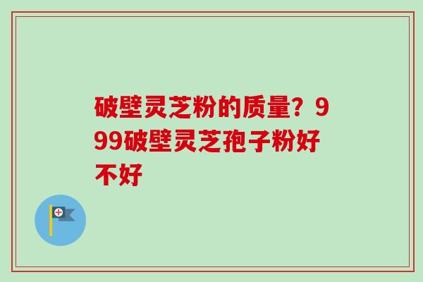 破壁灵芝粉的质量？999破壁灵芝孢子粉好不好